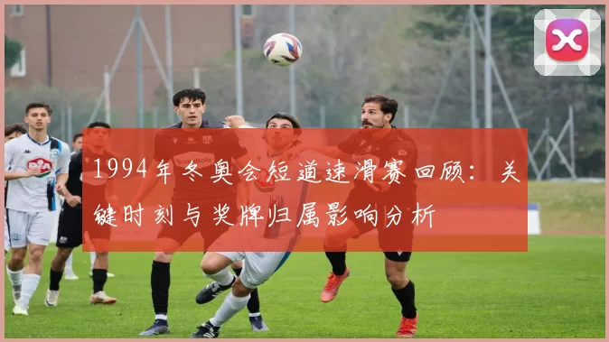 1994年冬奥会短道速滑赛回顾:关键时刻与奖牌归属影响分析