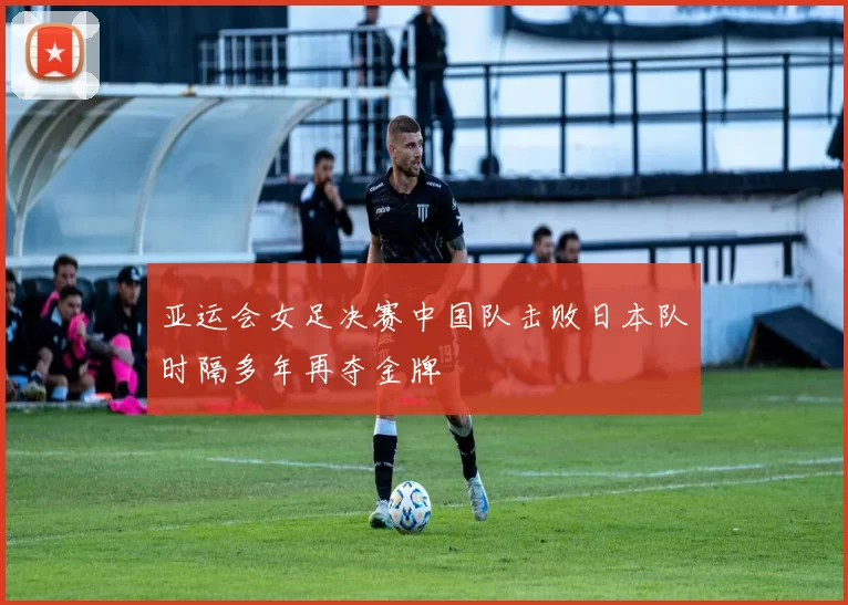 亚运会女足决赛中国队击败日本队时隔多年再夺金牌