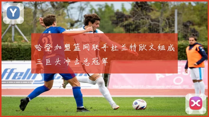 哈登加盟篮网联手杜兰特欧文组成三巨头冲击总冠军