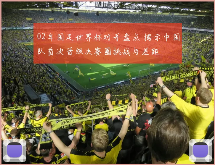 02年国足世界杯对手盘点 揭示中国队首次晋级决赛圈挑战与差距