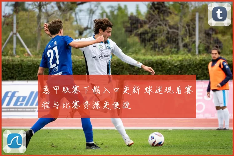 意甲联赛下载入口更新 球迷观看赛程与比赛资源更便捷