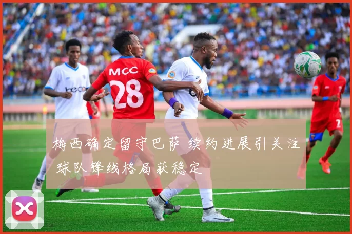 梅西确定留守巴萨 续约进展引关注 球队锋线格局获稳定