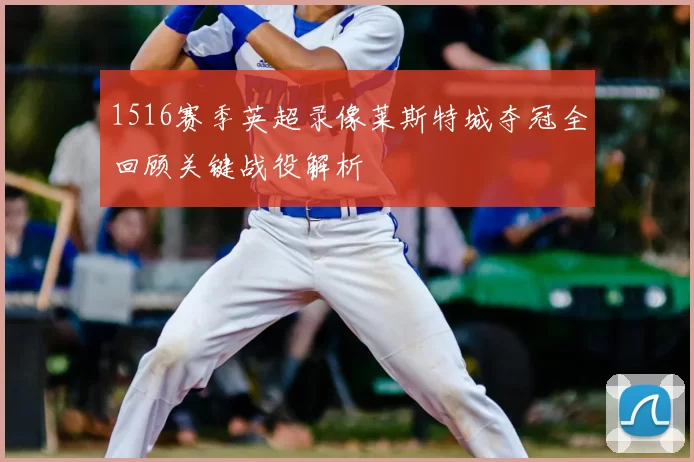 1516赛季英超录像莱斯特城夺冠全回顾关键战役解析