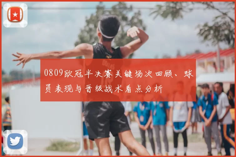 0809欧冠半决赛关键场次回顾、球员表现与晋级战术看点分析