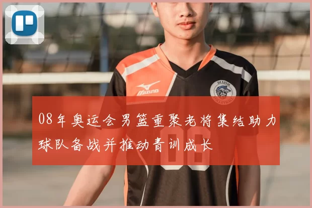 08年奥运会男篮重聚老将集结助力球队备战并推动青训成长