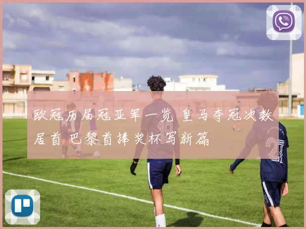 欧冠历届冠亚军一览 皇马夺冠次数居首 巴黎首捧奖杯写新篇