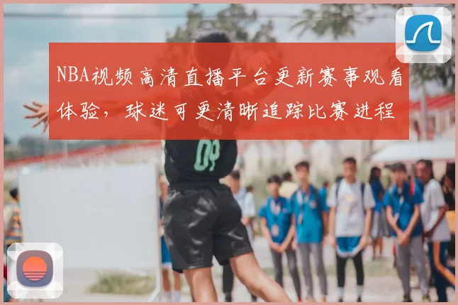 NBA视频高清直播平台更新赛事观看体验，球迷可更清晰追踪比赛进程