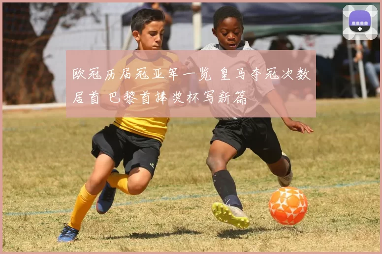 欧冠历届冠亚军一览 皇马夺冠次数居首 巴黎首捧奖杯写新篇