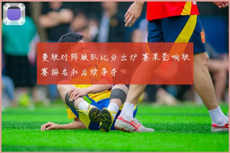 曼联对阵狼队比分出炉 赛果影响联赛排名和后续争夺