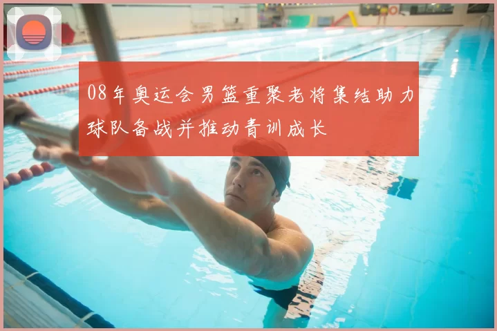 08年奥运会男篮重聚老将集结助力球队备战并推动青训成长