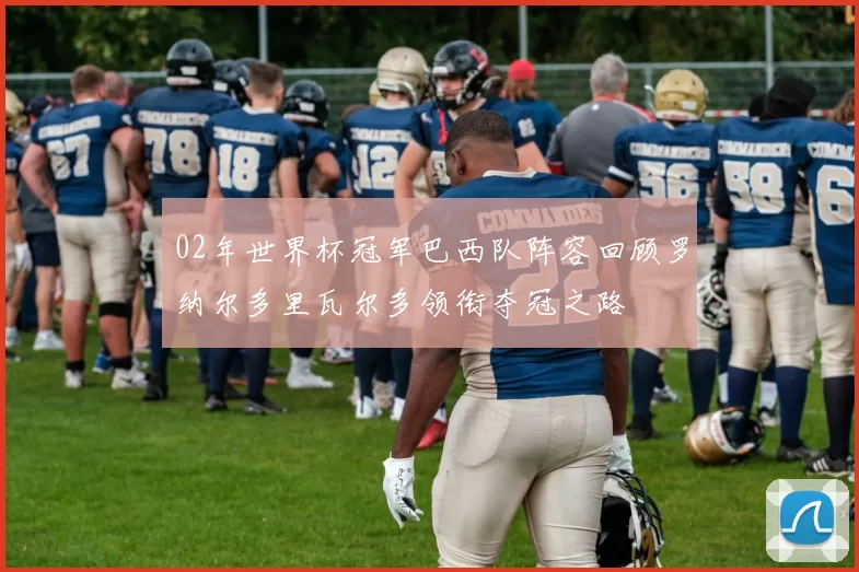 02年世界杯冠军巴西队阵容回顾罗纳尔多里瓦尔多领衔夺冠之路