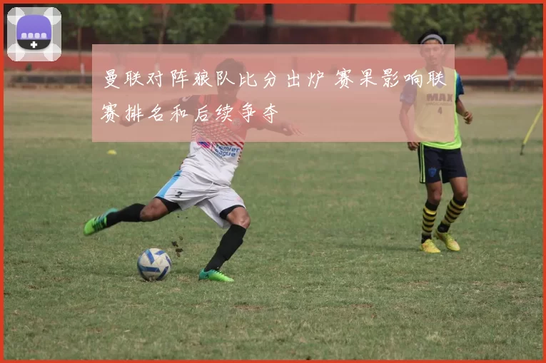 曼联对阵狼队比分出炉 赛果影响联赛排名和后续争夺