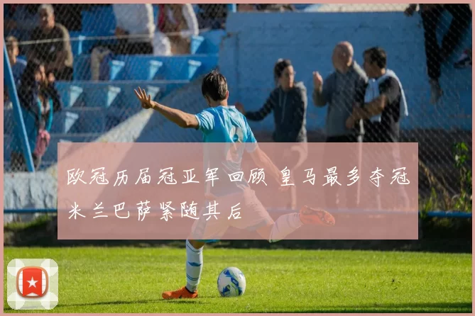 欧冠历届冠亚军回顾 皇马最多夺冠米兰巴萨紧随其后