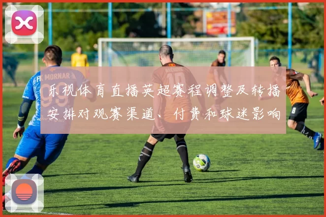 乐视体育直播英超赛程调整及转播安排对观赛渠道、付费和球迷影响