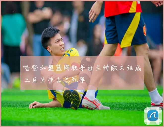 哈登加盟篮网联手杜兰特欧文组成三巨头冲击总冠军