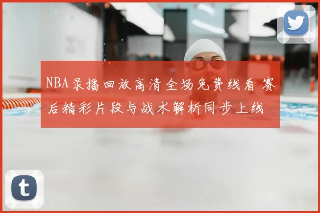 NBA录播回放高清全场免费线看 赛后精彩片段与战术解析同步上线