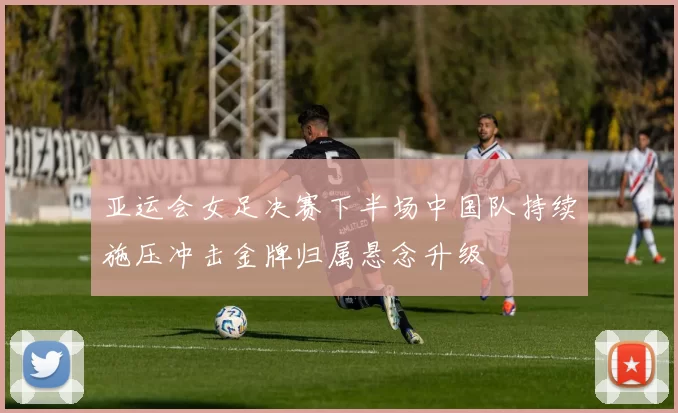 亚运会女足决赛下半场中国队持续施压冲击金牌归属悬念升级