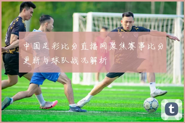 中国足彩比分直播网聚焦赛事比分更新与球队战况解析
