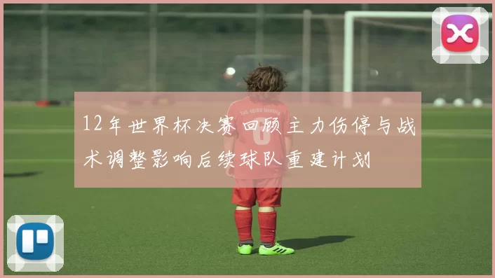 12年世界杯决赛回顾主力伤停与战术调整影响后续球队重建计划