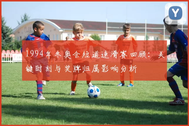 1994年冬奥会短道速滑赛回顾：关键时刻与奖牌归属影响分析