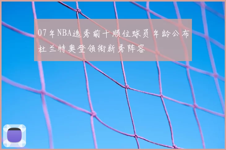 07年NBA选秀前十顺位球员年龄公布杜兰特奥登领衔新秀阵容
