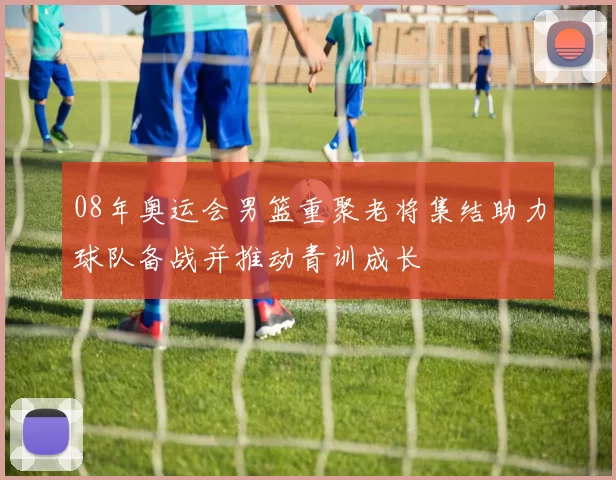 08年奥运会男篮重聚老将集结助力球队备战并推动青训成长