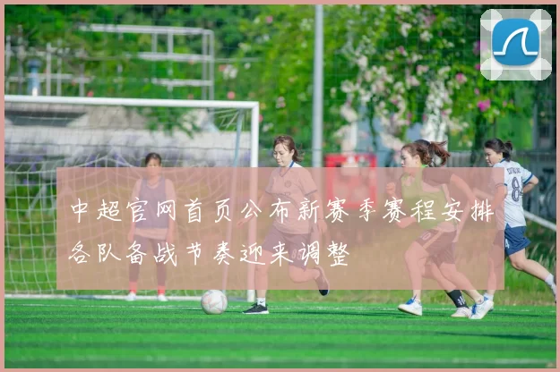 中超官网首页公布新赛季赛程安排各队备战节奏迎来调整