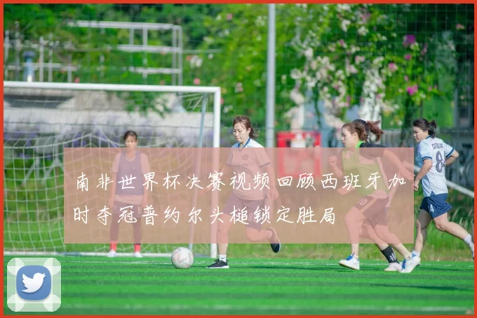 南非世界杯决赛视频回顾西班牙加时夺冠普约尔头槌锁定胜局