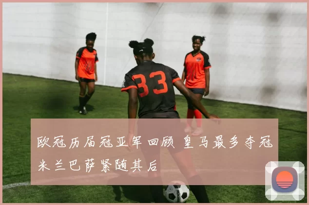 欧冠历届冠亚军回顾 皇马最多夺冠米兰巴萨紧随其后