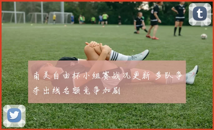南美自由杯小组赛战况更新 多队争夺出线名额竞争加剧