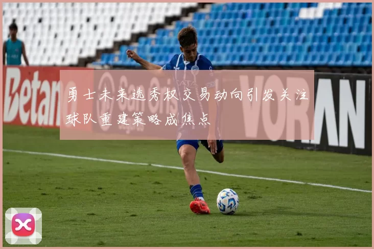 勇士未来选秀权交易动向引发关注球队重建策略成焦点