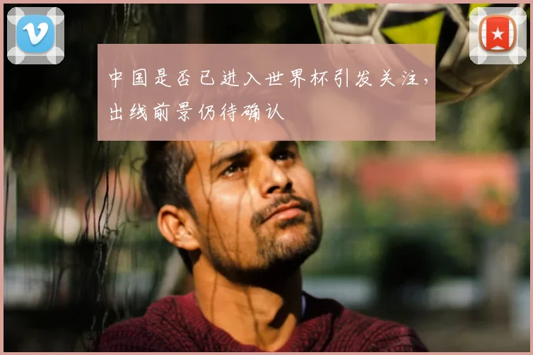 中国是否已进入世界杯引发关注,出线前景仍待确认