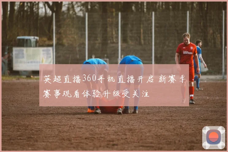 英超直播360手机直播开启 新赛季赛事观看体验升级受关注