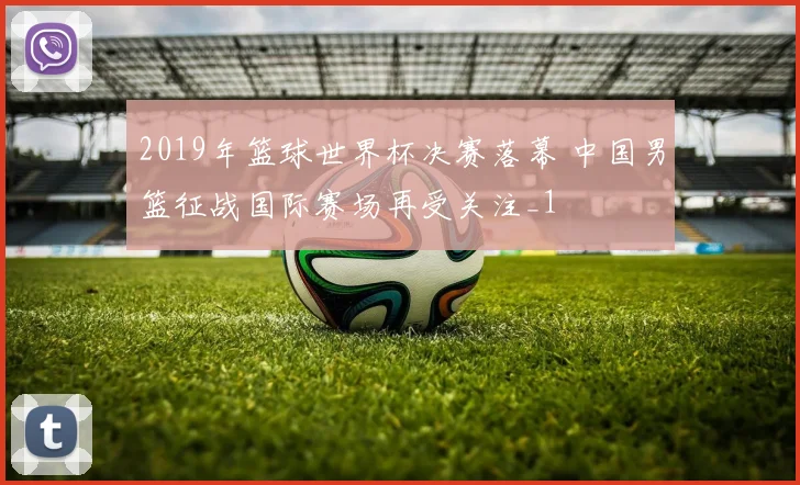 2019年篮球世界杯决赛落幕 中国男篮征战国际赛场再受关注_1