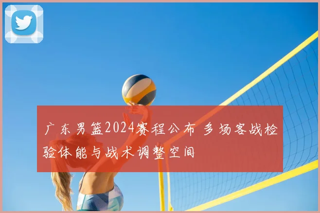 广东男篮2024赛程公布 多场客战检验体能与战术调整空间