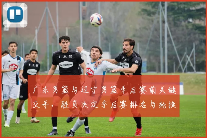 广东男篮与辽宁男篮季后赛前关键交手，胜负决定季后赛排名与轮换策略