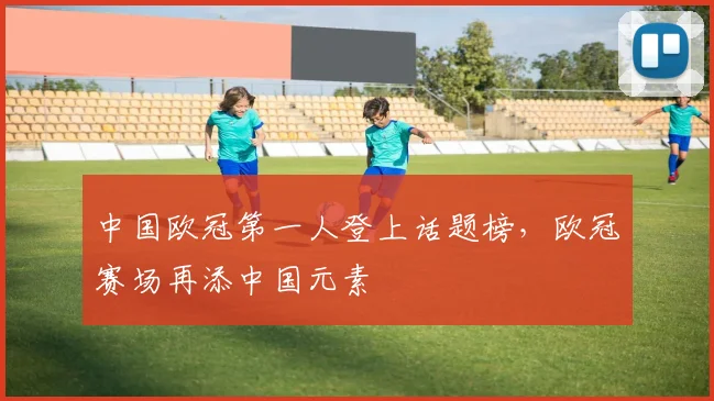 中国欧冠第一人登上话题榜,欧冠赛场再添中国元素