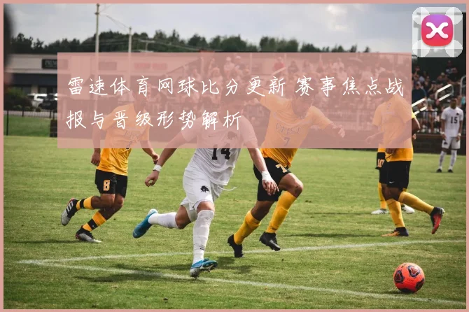 雷速体育网球比分更新 赛事焦点战报与晋级形势解析