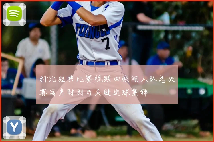 科比经典比赛视频回顾湖人队总决赛高光时刻与关键进球集锦