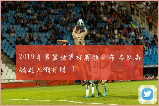 2019年男篮世界杯赛程公布 各队备战进入倒计时_1