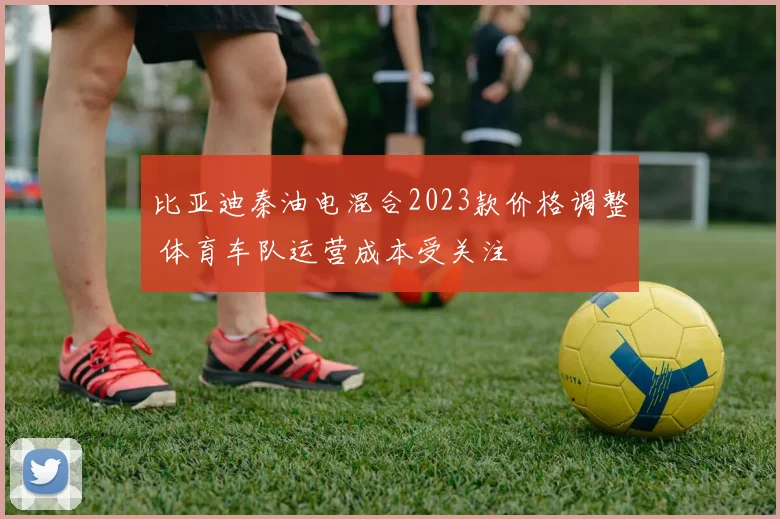 比亚迪秦油电混合2023款价格调整 体育车队运营成本受关注