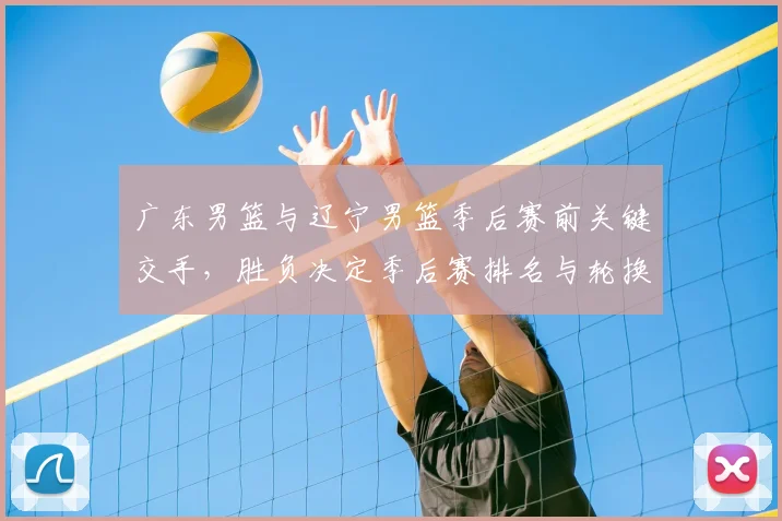 广东男篮与辽宁男篮季后赛前关键交手，胜负决定季后赛排名与轮换策略