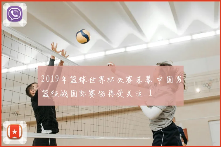 2019年篮球世界杯决赛落幕 中国男篮征战国际赛场再受关注_1
